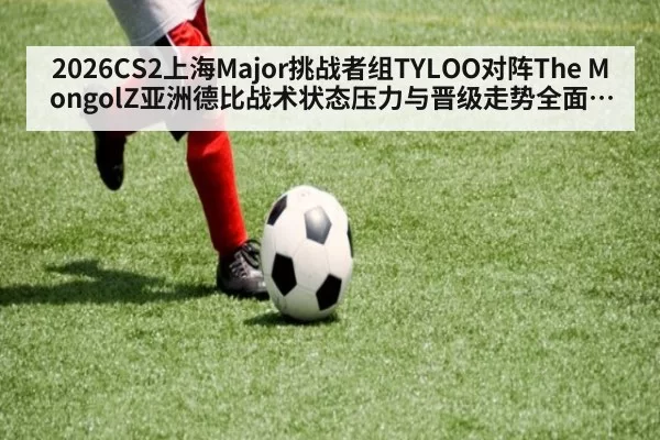 2026CS2上海Major挑战者组TYLOO对阵The MongolZ亚洲德比战术状态压力与晋级走势全面分析前瞻